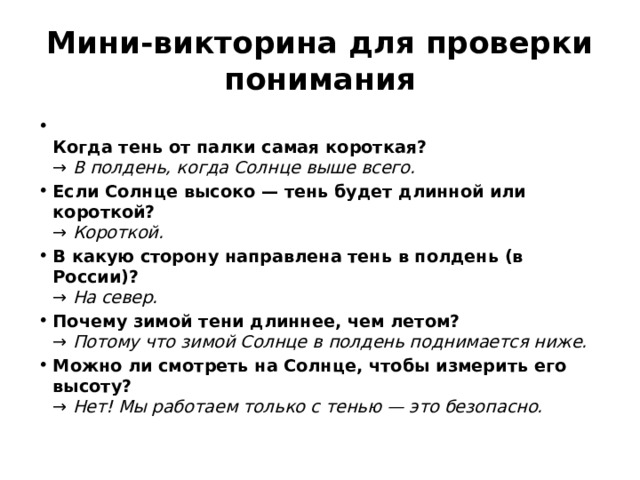 Мини-викторина для проверки понимания  Когда тень от палки самая короткая?  → В полдень, когда Солнце выше всего. Если Солнце высоко — тень будет длинной или короткой?  → Короткой. В какую сторону направлена тень в полдень (в России)?  → На север. Почему зимой тени длиннее, чем летом?  → Потому что зимой Солнце в полдень поднимается ниже. Можно ли смотреть на Солнце, чтобы измерить его высоту?  → Нет! Мы работаем только с тенью — это безопасно. 