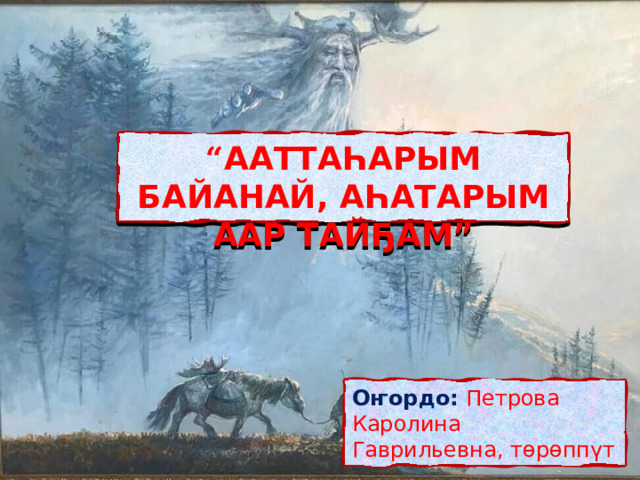 “ ААТТАҺАРЫМ БАЙАНАЙ, АҺАТАРЫМ ААР ТАЙҔАМ” Оҥордо:  Петрова Каролина Гаврильевна, төрөппүт 