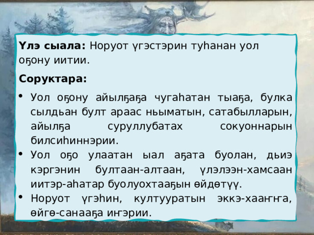 Үлэ сыала: Норуот үгэстэрин туһанан уол оҕону иитии. Соруктара: Уол оҕону айылҕаҕа чугаһатан тыаҕа, булка сылдьан булт араас ньыматын, сатабылларын, айылҕа суруллубатах сокуоннарын билсиһиннэрии. Уол оҕо улаатан ыал аҕата буолан, дьиэ кэргэнин бултаан-алтаан, үлэлээн-хамсаан иитэр-аһатар буолуохтааҕын өйдөтүү. Норуот үгэһин, култууратын эккэ-хааҥҥа, өйгө-санааҕа иҥэрии. 