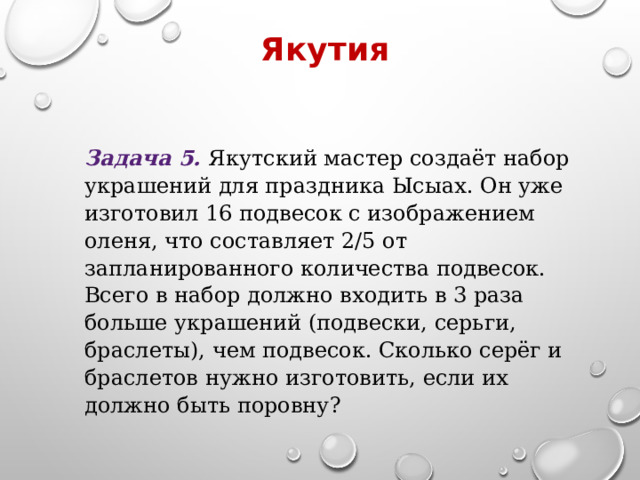 Якутия Задача 5. Якутский мастер создаёт набор украшений для праздника Ысыах. Он уже изготовил 16 подвесок с изображением оленя, что составляет 2/5​ от запланированного количества подвесок. Всего в набор должно входить в 3 раза больше украшений (подвески, серьги, браслеты), чем подвесок. Сколько серёг и браслетов нужно изготовить, если их должно быть поровну? 