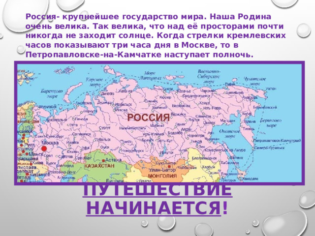 Россия- крупнейшее государство мира. Наша Родина очень велика. Так велика, что над её просторами почти никогда не заходит солнце. Когда стрелки кремлевских часов показывают три часа дня в Москве, то в Петропавловске-на-Камчатке наступает полночь. Путешествие начинается ! 