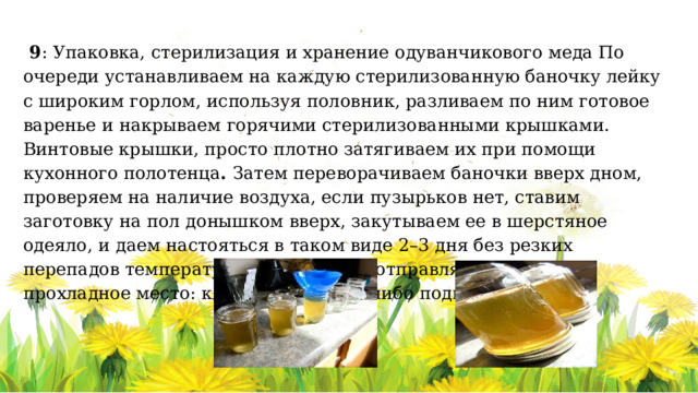  9 : Упаковка, стерилизация и хранение одуванчикового меда По очереди устанавливаем на каждую стерилизованную баночку лейку с широким горлом, используя половник, разливаем по ним готовое варенье и накрываем горячими стерилизованными крышками.  Винтовые крышки, просто плотно затягиваем их при помощи кухонного полотенца . Затем переворачиваем баночки вверх дном, проверяем на наличие воздуха, если пузырьков нет, ставим заготовку на пол донышком вверх, закутываем ее в шерстяное одеяло, и даем настояться в таком виде 2–3 дня без резких перепадов температуры. После этого отправляем варенье в прохладное место: кладовую, погреб либо подвал. 