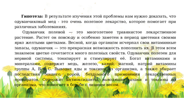 Гипотеза: В результате изучения этой проблемы нам нужно доказать, что одуванчиковый мед - это очень полезное лекарство, которое помогает при различных заболеваниях.   Одуванчик полевой — это многолетнее травянистое лекарственное растение. Растет он повсюду и особенно заметен в период цветения своими ярко желтыми цветками. Весной, когда организм исчерпал свои витаминные запасы, одуванчик — это прекрасная возможность пополнить их. В этом всем знакомом цветке сочетается много полезных свойств. Одуванчик полезен для нервной системы, тонизирует и стимулирует её. Богат витаминами и минералами, содержит медь, железо, калий, магний, натрий витамины группы А, В и С. Выводит яды и токсины из организма, а также убирает последствия нашего, порой, бездумного применения лекарственных препаратов. Содержит антиоксиданты, выводящие шлаки и токсины из организма, что помогает в борьбе с лишним весом. 