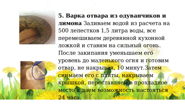 5. Варка отвара из одуванчиков и лимона Заливаем водой из расчета на 500 лепестков 1,5 литра воды, все перемешиваем деревянной кухонной ложкой и ставим на сильный огонь. После закипания уменьшаем его уровень до маленького огня и готовим отвар, не накрывая, 10 минут.Затем снимаем его с плиты, накрываем крышкой, переставляем в прохладное место и даем возможность настояться 24 часа. 6. Подготовка посуды для консервирования   