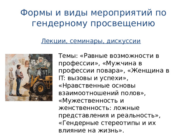 Формы и виды мероприятий по гендерному просвещению Лекции, семинары, дискуссии Темы: «Равные возможности в профессии», «Мужчина в профессии повара», «Женщина в IT: вызовы и успехи», «Нравственные основы взаимоотношений полов», «Мужественность и женственность: ложные представления и реальность», «Гендерные стереотипы и их влияние на жизнь». 