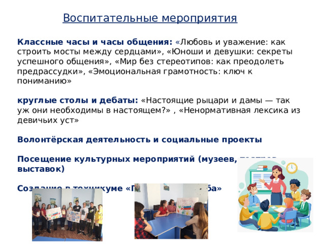 Воспитательные мероприятия Классные часы и часы общения: « Любовь и уважение: как строить мосты между сердцами», «Юноши и девушки: секреты успешного общения», «Мир без стереотипов: как преодолеть предрассудки», «Эмоциональная грамотность: ключ к пониманию» круглые столы и дебаты: «Настоящие рыцари и дамы — так уж они необходимы в настоящем?» , «Ненормативная лексика из девичьих уст» Волонтёрская деятельность и социальные проекты  Посещение культурных мероприятий (музеев, театров, выставок)  Создание в техникуме «Гендерного клуба» 