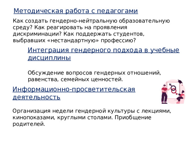 Методическая работа с педагогами Как создать гендерно-нейтральную образовательную среду? Как реагировать на проявления дискриминации? Как поддержать студентов, выбравших «нестандартную» профессию? Интеграция гендерного подхода в учебные дисциплины  Обсуждение вопросов гендерных отношений, равенства, семейных ценностей. Информационно-просветительская деятельность  Организация недели гендерной культуры с лекциями, кинопоказами, круглыми столами. Приобщение родителей. 