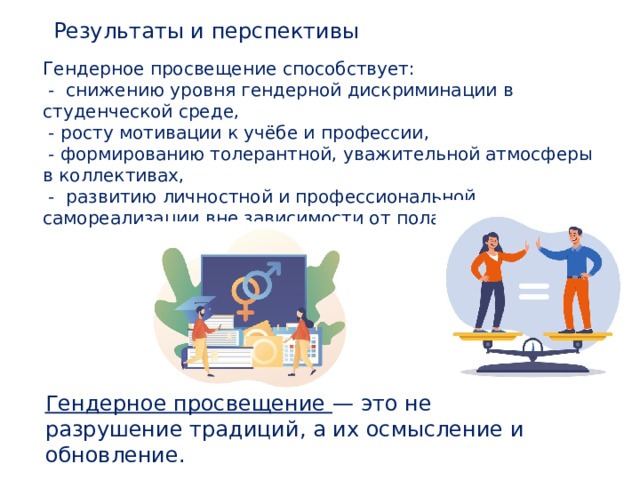 Результаты и перспективы Гендерное просвещение способствует:  - снижению уровня гендерной дискриминации в студенческой среде,  - росту мотивации к учёбе и профессии,  - формированию толерантной, уважительной атмосферы в коллективах,  - развитию личностной и профессиональной самореализации вне зависимости от пола. Гендерное просвещение — это не разрушение традиций, а их осмысление и обновление. 