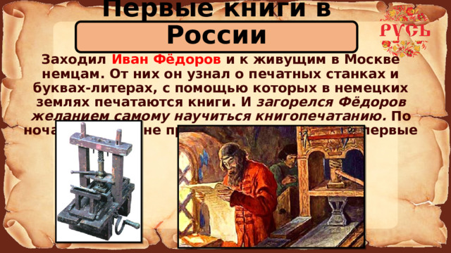 Первые книги в России  Заходил Иван Фёдоров и к живущим в Москве немцам. От них он узнал о печатных станках и буквах-литерах, с помощью которых в немецких землях печатаются книги. И загорелся Фёдоров желанием самому научиться книгопечатанию. По ночам при лучине принялся он делать свои первые буквы. 