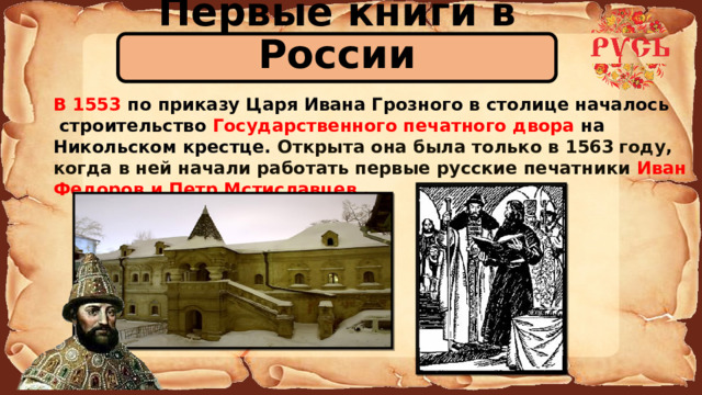 Первые книги в России В 1553 по приказу Царя Ивана Грозного в столице началось  строительство Государственного печатного двора на Никольском крестце. Открыта она была только в 1563  году, когда в ней начали работать первые русские печатники Иван Федоров и Петр Мстиславцев .  
