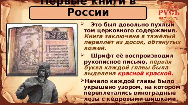 Первые книги в России  Это был довольно пухлый том церковного содержания. Книга заключена в тяжёлый переплёт из досок, обтянутых кожей.  Шрифт её воспроизводил рукописное письмо, первая буква каждой главы была выделена красной краской. Начало каждой главы было украшено узором, на котором переплетались виноградные лозы с кедровыми шишками. В книге нет ни одной опечатки!  