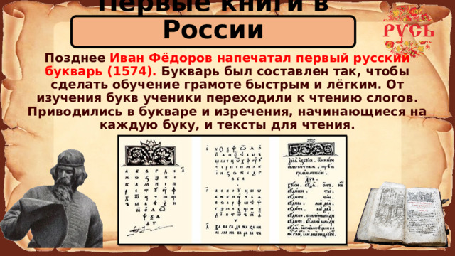 Первые книги в России  Позднее Иван Фёдоров напечатал первый русский букварь (1574). Букварь был составлен так, чтобы сделать обучение грамоте быстрым и лёгким. От изучения букв ученики переходили к чтению слогов. Приводились в букваре и изречения, начинающиеся на каждую буку, и тексты для чтения. 