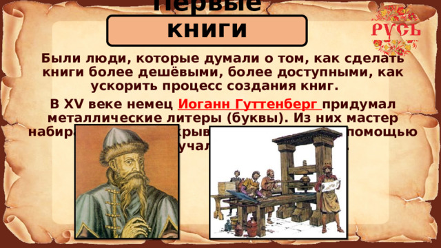 Первые книги  Были люди, которые думали о том, как сделать книги более дешёвыми, более доступными, как ускорить процесс создания книг.   В XV веке немец Иоганн Гуттенберг придумал металлические литеры (буквы). Из них мастер набирал строки, покрывал их краской и с помощью пресса получал оттиск на бумаге. 