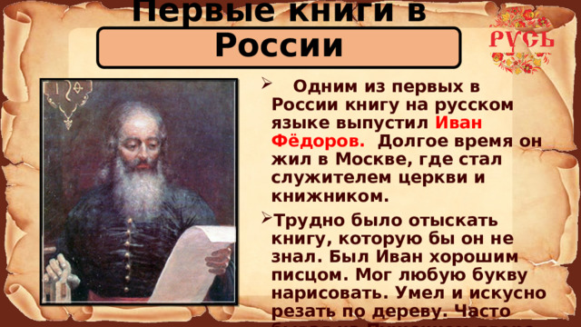 Первые книги в России  Одним из первых в России книгу на русском языке выпустил Иван Фёдоров. Долгое время он жил в Москве, где стал служителем церкви и книжником. Трудно было отыскать книгу, которую бы он не знал. Был Иван хорошим писцом. Мог любую букву нарисовать. Умел и искусно резать по дереву. Часто бывая на Пушечном дворе, научился он литейному делу. 