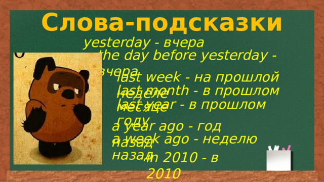 Слова-подсказки yesterday - вчера the day before yesterday - вчера last week - на прошлой неделе last month - в прошлом месяце last year - в прошлом году a year ago - год назад a week ago - неделю назад in 2010 - в 2010 
