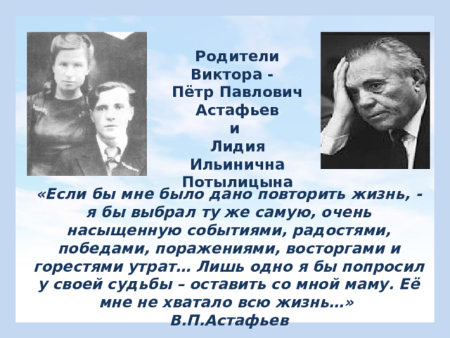 Родители Виктора - Пётр Павлович Астафьев и Лидия Ильинична Потылицына «Если бы мне было дано повторить жизнь, - я бы выбрал ту же самую, очень насыщенную событиями, радостями, победами, поражениями, восторгами и горестями утрат… Лишь одно я бы попросил у своей судьбы – оставить со мной маму. Её мне не хватало всю жизнь…» В.П.Астафьев 