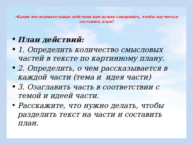  - Какие последовательные действия нам нужно совершить, чтобы научиться составить план?   План действий: 1. Определить количество смысловых частей в тексте по картинному плану. 2. Определить, о чем рассказывается в каждой части (тема и идея части) 3. Озаглавить часть в соответствии с темой и идеей части. Расскажите, что нужно делать, чтобы разделить текст на части и составить план. 