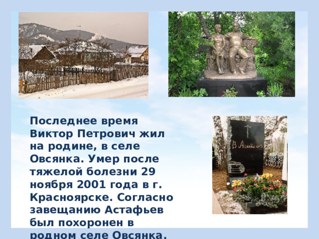 Последнее время Виктор Петрович жил на родине, в селе Овсянка. Умер после тяжелой болезни 29 ноября 2001 года в г. Красноярске. Согласно завещанию Астафьев был похоронен в родном селе Овсянка. 