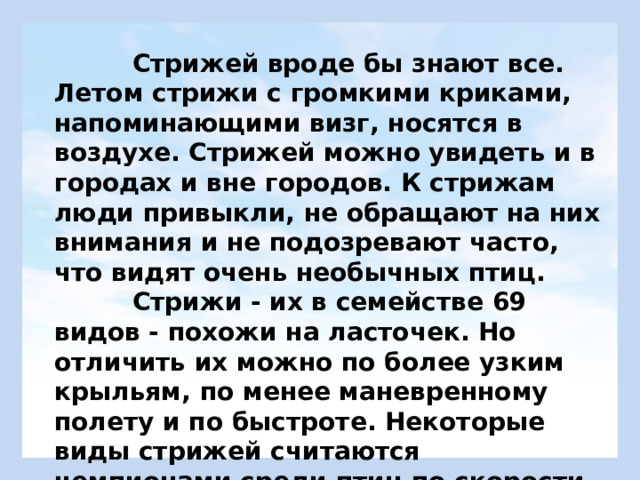  Стрижей вроде бы знают все. Летом стрижи с громкими криками, напоминающими визг, носятся в воздухе. Стрижей можно увидеть и в городах и вне городов. К стрижам люди привыкли, не обращают на них внимания и не подозревают часто, что видят очень необычных птиц.  Стрижи - их в семействе 69 видов - похожи на ласточек. Но отличить их можно по более узким крыльям, по менее маневренному полету и по быстроте. Некоторые виды стрижей считаются чемпионами среди птиц по скорости полета . 