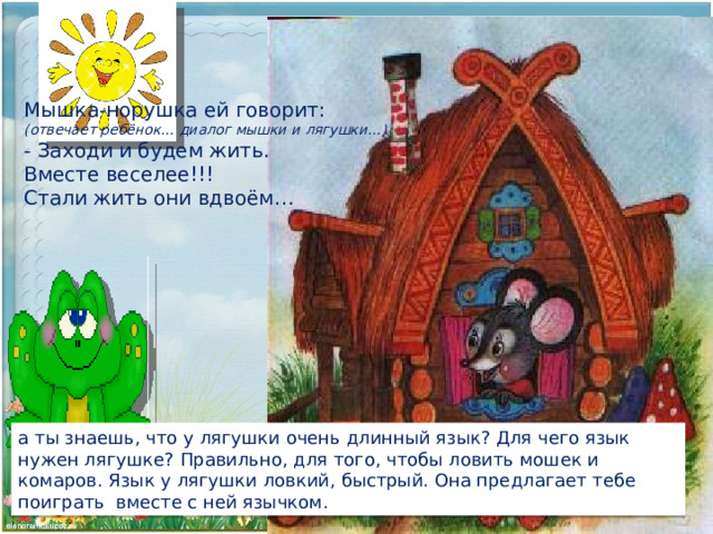 Мышка-норушка ей говорит: (отвечает ребёнок… диалог мышки и лягушки…)  - Заходи и будем жить. Вместе веселее!!! Стали жить они вдвоём…   а ты знаешь, что у лягушки очень длинный язык? Для чего язык нужен лягушке? Правильно, для того, чтобы ловить мошек и комаров. Язык у лягушки ловкий, быстрый. Она предлагает тебе поиграть вместе с ней язычком. 