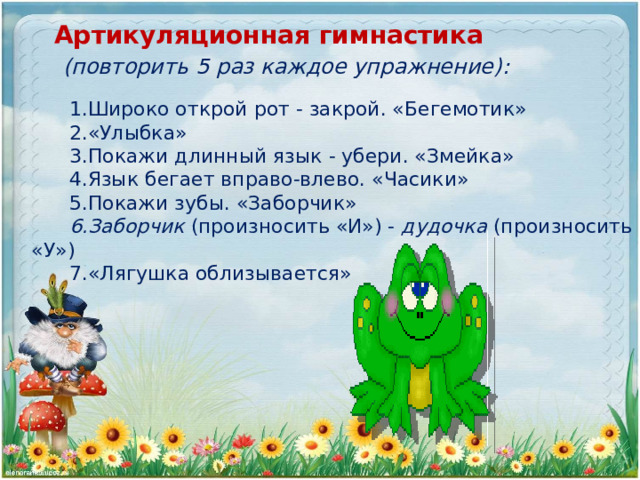 Широко открой рот - закрой. «Бегемотик» «Улыбка» Покажи длинный язык - убери. «Змейка» Язык бегает вправо-влево. «Часики» Покажи зубы. «Заборчик» Заборчик (произносить «И») - дудочка (произносить «У») «Лягушка облизывается» Артикуляционная гимнастика  (повторить 5 раз каждое упражнение): 