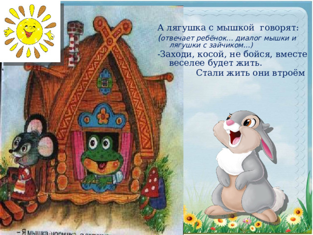 А лягушка с мышкой говорят: ( отвечает ребёнок… диалог мышки и лягушки с зайчиком…)  -Заходи, косой, не бойся, вместе веселее будет жить.  Стали жить они втроём 
