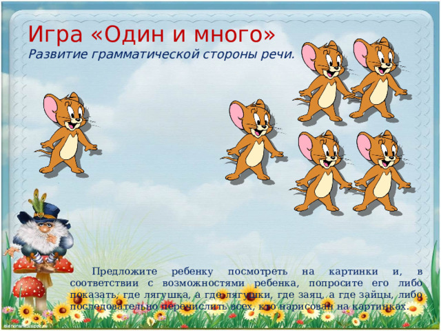 Игра «Один и много»  Развитие грамматической стороны речи. Предложите ребенку посмотреть на картинки и, в соответствии с возможностями ребенка, попросите его либо показать, где лягушка, а где лягушки, где заяц, а где зайцы, либо последовательно перечислить всех, кто нарисован на картинках. 