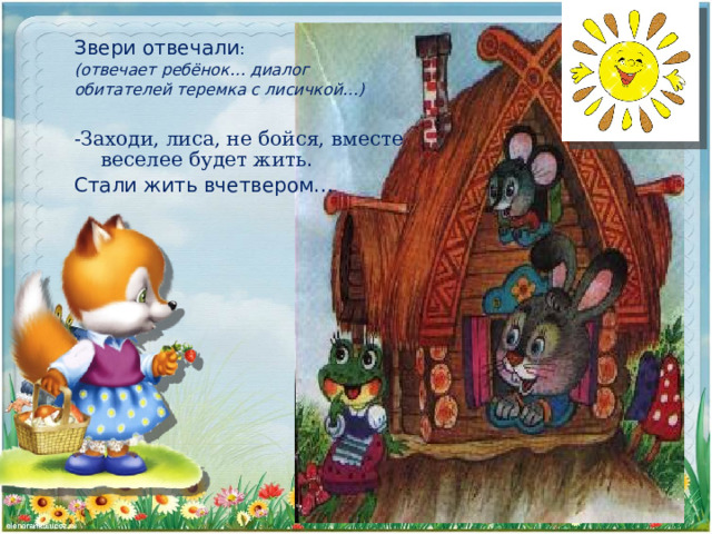 Звери отвечали : (отвечает ребёнок… диалог обитателей теремка с лисичкой…)  -Заходи, лиса, не бойся, вместе веселее будет жить . Стали жить вчетвером… 