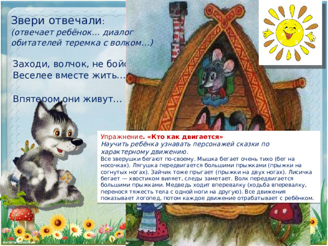 Звери отвечали : (отвечает ребёнок… диалог обитателей теремка с волком…)  Заходи, волчок, не бойся… Веселее вместе жить… Впятером они живут… Упражнение .  «Кто как двигается» Научить ребёнка узнавать персонажей сказки по характерному движению. Все зверушки бегают по-своему. Мышка бегает очень тихо (бег на носочках). Лягушка передвигается большими прыжками (прыжки на согнутых ногах). Зайчик тоже прыгает (прыжки на двух ногах). Лисичка бегает — хвостиком виляет, следы заметает. Волк передвигается большими прыжками. Медведь ходит вперевалку (ходьба вперевалку, перенося тяжесть тела с одной ноги на другую). Все движения показывает логопед, потом каждое движение отрабатывает с ребёнком. 