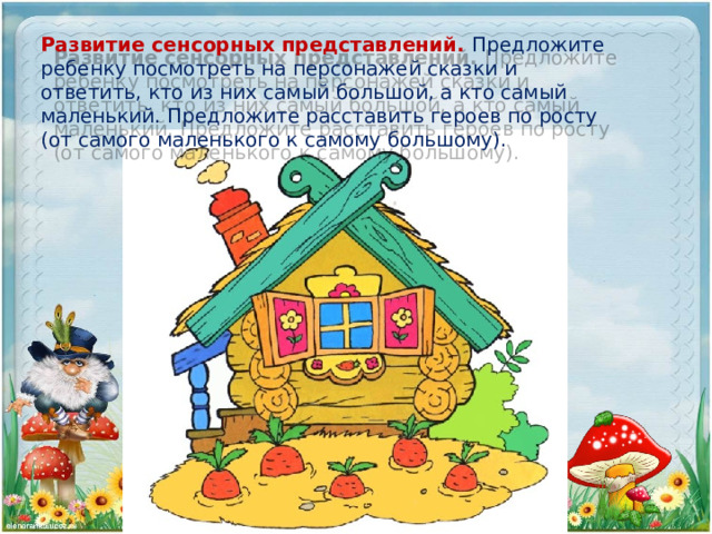 Развитие сенсорных представлений. Предложите ребенку посмотреть на персонажей сказки и ответить, кто из них самый большой, а кто самый маленький. Предложите расставить героев по росту (от самого маленького к самому большому). 