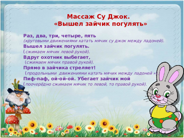 Массаж Су Джок. «Вышел зайчик погулять» Раз, два, три, четыре, пять (круговыми движениями катать мячик су джок между ладоней). Вышел зайчик погулять. ( сжимаем мячик левой рукой). Вдруг охотник выбегает ,  ( сжимаем мячик правой рукой). Прямо в зайчика стреляет!  ( продольными движениями катать мячик между ладоней »). Пиф-паф, ой-ой-ой. Убегает зайчик мой ( поочерёдно сжимаем мячик то левой, то правой рукой). 