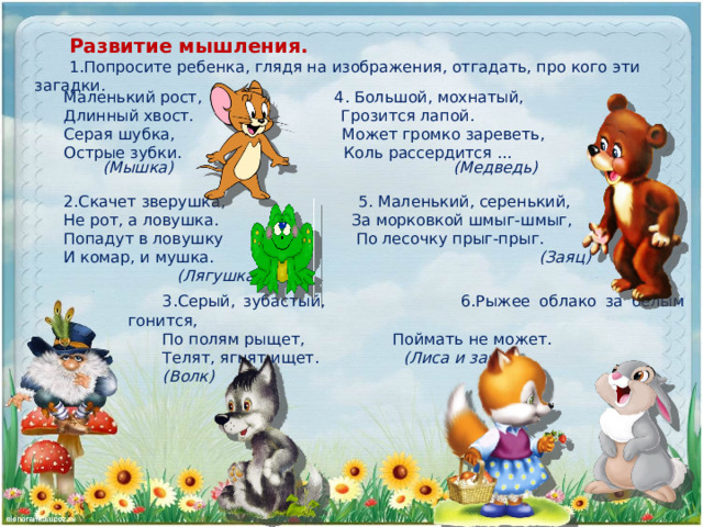 Развитие мышления. 1.Попросите ребенка, глядя на изображения, отгадать, про кого эти загадки. Маленький рост, 4. Большой, мохнатый, Длинный хвост. Грозится лапой. Серая шубка, Может громко зареветь, Острые зубки. Коль рассердится ... (Мышка) (Медведь) 2.Скачет зверушка, 5. Маленький, серенький, Не рот, а ловушка. За морковкой шмыг-шмыг, Попадут в ловушку По лесочку прыг-прыг. И комар, и мушка. (Заяц)  (Лягушка) 3.Серый, зубастый, 6.Рыжее облако за белым гонится, По полям рыщет, Поймать не может. Телят, ягнят ищет. (Лиса и заяц) (Волк) 
