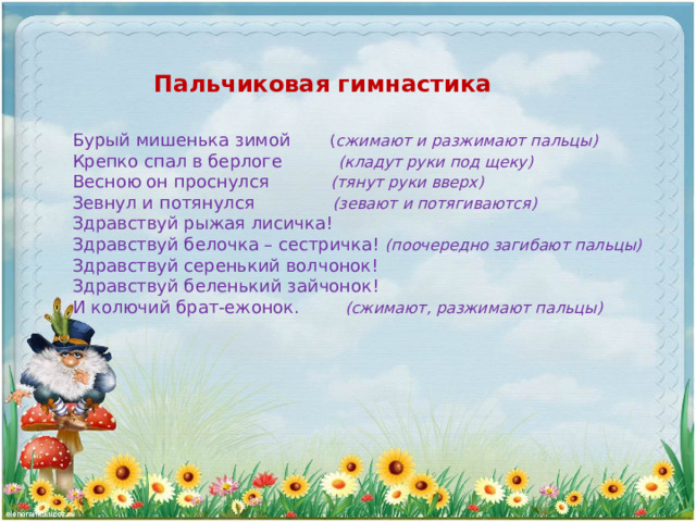 Пальчиковая гимнастика Бурый мишенька зимой ( сжимают и разжимают пальцы) Крепко спал в берлоге (кладут руки под щеку) Весною он проснулся (тянут руки вверх) Зевнул и потянулся (зевают и потягиваются) Здравствуй рыжая лисичка! Здравствуй белочка – сестричка! (поочередно загибают пальцы) Здравствуй серенький волчонок! Здравствуй беленький зайчонок! И колючий брат-ежонок. (сжимают, разжимают пальцы) 
