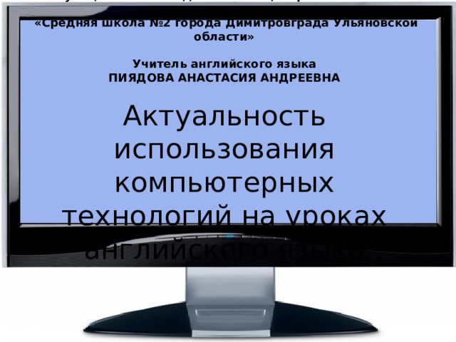 Муниципальное бюджетное общеобразовательное учреждение  «Средняя школа №2 города Димитровграда Ульяновской области»     Учитель английского языка  ПИЯДОВА АНАСТАСИЯ АНДРЕЕВНА     Актуальность использования компьютерных технологий на уроках английского языка 