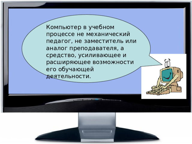   Компьютер в учебном процессе не механический педагог, не заместитель или аналог преподавателя, а средство, усиливающее и расширяющее возможности его обучающей деятельности. 