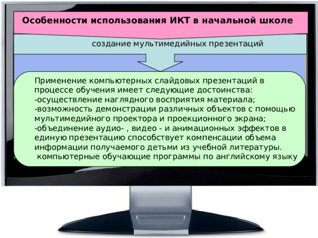 Особенности использования ИКТ в начальной школе  создание мультимедийных презентаций Применение компьютерных слайдовых презентаций в процессе обучения имеет следующие достоинства:  -осуществление наглядного восприятия материала;  -возможность демонстрации различных объектов с помощью мультимедийного проектора и проекционного экрана;  -объединение аудио- , видео - и анимационных эффектов в единую презентацию способствует компенсации объема информации получаемого детьми из учебной литературы.  компьютерные обучающие программы по английскому языку 
