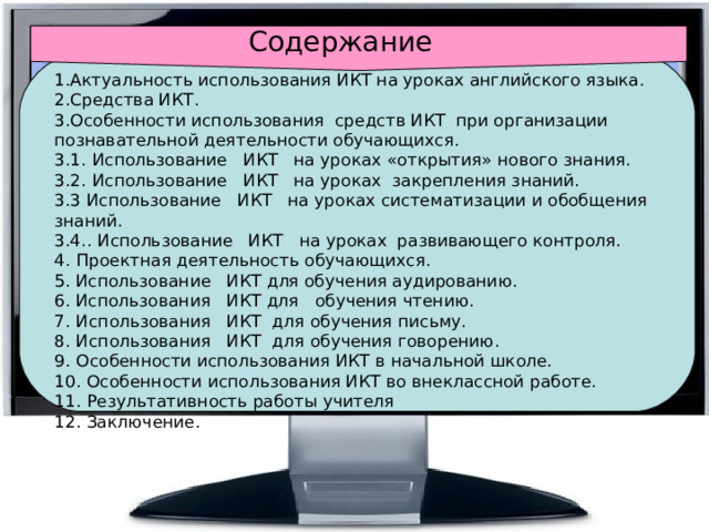 Содержание 1.Актуальность использования ИКТ на уроках английского языка. 2.Средства ИКТ. 3.Особенности использования  средств ИКТ  при организации познавательной деятельности обучающихся. 3.1.  Использование   ИКТ   на уроках «открытия» нового знания. 3.2.  Использование   ИКТ   на уроках закрепления знаний. 3.3 Использование   ИКТ   на уроках систематизации и обобщения знаний. 3.4..  Использование   ИКТ   на уроках  развивающего контроля. 4.  Проектная деятельность обучающихся. 5. Использование   ИКТ для обучения аудированию. 6. Использования   ИКТ для  обучения чтению. 7.  Использования   ИКТ  для обучения письму. 8.  Использования   ИКТ  для обучения говорению. 9.  Особенности использования ИКТ в начальной школе. 10.  Особенности использования ИКТ во внеклассной работе. 11.  Результативность работы учителя 12. Заключение. 