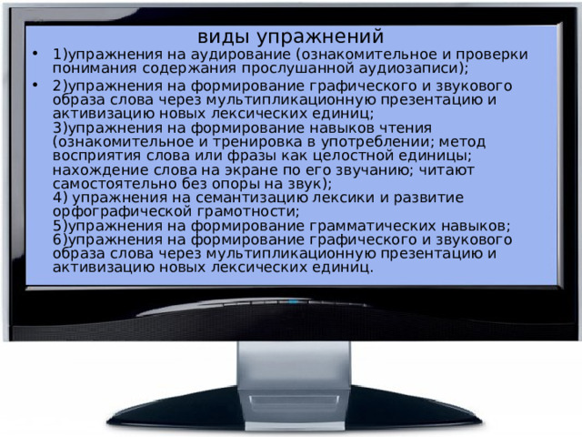 виды упражнений 1)упражнения на аудирование (ознакомительное и проверки понимания содержания прослушанной аудиозаписи); 2)упражнения на формирование графического и звукового образа слова через мультипликационную презентацию и активизацию новых лексических единиц;  3)упражнения на формирование навыков чтения (ознакомительное и тренировка в употреблении; метод восприятия слова или фразы как целостной единицы; нахождение слова на экране по его звучанию; читают самостоятельно без опоры на звук);  4) упражнения на семантизацию лексики и развитие орфографической грамотности;  5)упражнения на формирование грамматических навыков;  6)упражнения на формирование графического и звукового образа слова через мультипликационную презентацию и активизацию новых лексических единиц.    