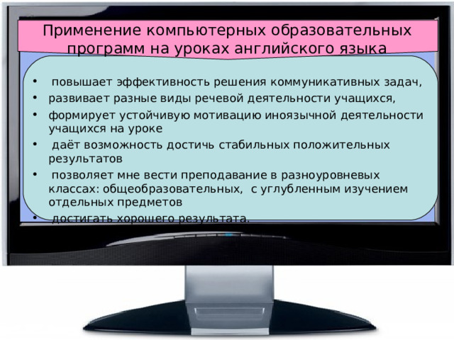 Применение компьютерных образовательных программ на уроках английского языка  повышает эффективность решения коммуникативных задач, развивает разные виды речевой деятельности учащихся, формирует устойчивую мотивацию иноязычной деятельности учащихся на уроке  даёт возможность достичь стабильных положительных результатов  позволяет мне вести преподавание в разноуровневых классах: общеобразовательных, с углубленным изучением отдельных предметов  достигать хорошего результата. 