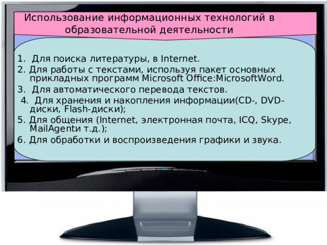 Использование информационных технологий в  образовательной деятельности 1.  Для поиска литературы, в Internet. 2. Для работы с текстами, используя пакет основных прикладных программ Microsoft Office:MicrosoftWord. 3.  Для автоматического перевода текстов.  4.  Для хранения и накопления информации(CD-, DVD-диски, Flash-диски); 5. Для общения (Internet, электронная почта, ICQ, Skype, MailAgentи т.д.); 6. Для обработки и воспроизведения графики и звука. 