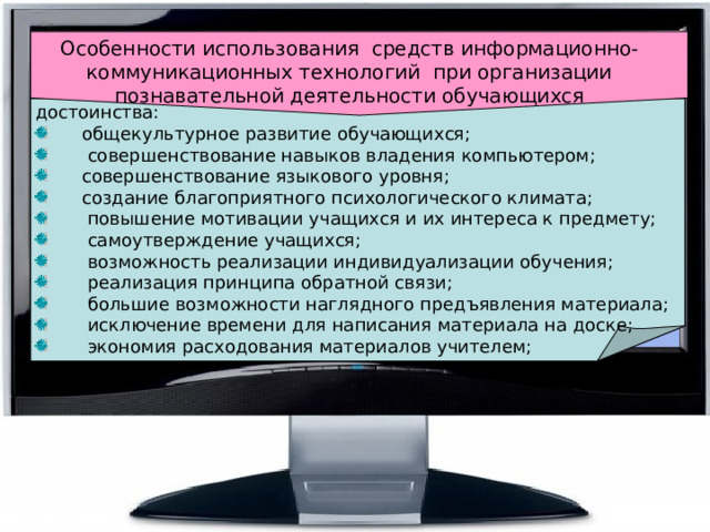 Особенности использования  средств информационно-коммуникационных технологий  при организации познавательной деятельности обучающихся достоинства:        общекультурное развитие обучающихся;         совершенствование навыков владения компьютером;        совершенствование языкового уровня;        создание благоприятного психологического климата;         повышение мотивации учащихся и их интереса к предмету;         самоутверждение учащихся;         возможность реализации индивидуализации обучения;         реализация принципа обратной связи;         большие возможности наглядного предъявления материала;         исключение времени для написания материала на доске;         экономия расходования материалов учителем;    