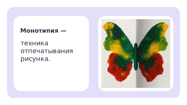 Монотипия — техника отпечатывания рисунка. Открытие нового знания — На самом деле есть художественная техника, с помощью которой можно нарисовать два или более одинаковых рисунка. — Монотипия — это рисование одним отпечатком (от слов «моно» — один, «типия» — отпечаток). — Давай вспомним, как называется узор, который отражает другой? (Симметричный.) 