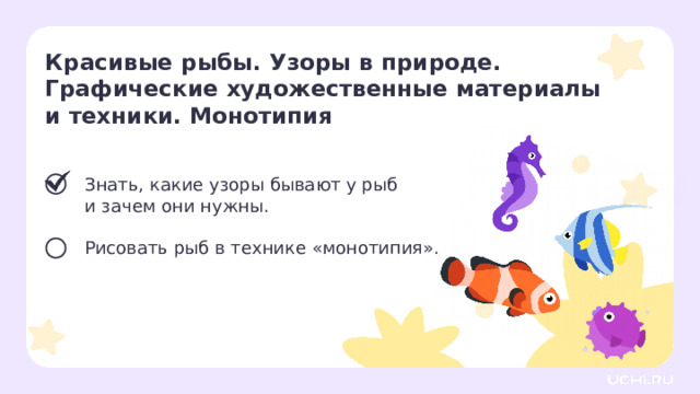 Красивые рыбы. Узоры в природе. Графические художественные материалы и техники. Монотипия  Знать, какие узоры бывают у рыб  и зачем они нужны. Рисовать рыб в технике «монотипия». Сверяемся с целями  — Какой цели мы достигли? Что будем делать дальше? 