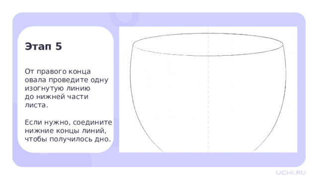 Этап 5 От правого конца  овала проведите одну изогнутую линию до нижней части  листа. Если нужно, соедините нижние концы линий, чтобы получилось дно. Практическая работа — От правого конца овала проведите одну изогнутую линию до нижней части листа. Если нужно, соедините нижние концы линий, чтобы получилось дно. 