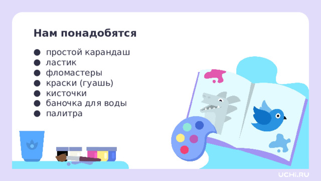Нам понадобятся простой карандаш ластик фломастеры краски (гуашь) кисточки баночка для воды палитра Самоопределение к деятельности  — Давайте проверим, всё ли у вас готово для урока. Я буду называть предмет, а вы проверяете его наличие на своей парте. Для этого урока изобразительного искусства нам нужны: простой карандаш, ластик, фломастеры, краски (гуашь), кисточки, баночка для воды, палитра. И не забываем про хорошее настроение!  