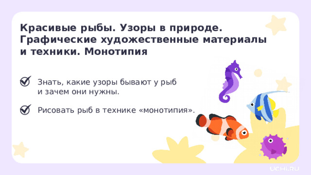 Красивые рыбы. Узоры в природе. Графические художественные материалы и техники. Монотипия  Знать, какие узоры бывают у рыб  и зачем они нужны. Рисовать рыб в технике «монотипия». Рефлексия. Подведение итогов  — Пришло время подводить итоги. — Всех ли целей нам удалось сегодня достичь? — Что нового для себя открыли? — Что запомнилось больше всего?  