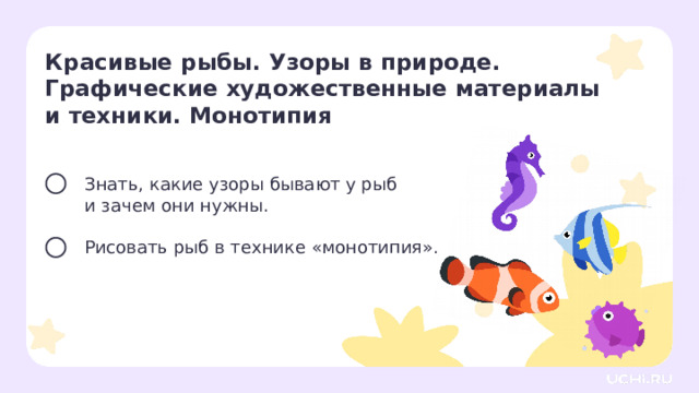 Красивые рыбы. Узоры в природе. Графические художественные материалы и техники. Монотипия  Знать, какие узоры бывают у рыб  и зачем они нужны. Рисовать рыб в технике «монотипия». Целеполагание  — Сегодня мы узнаем, какие узоры бывают у рыб, и научимся их рисовать. — Как вы думаете, как можно нарисовать двух одинаковых рыбок за один раз? 