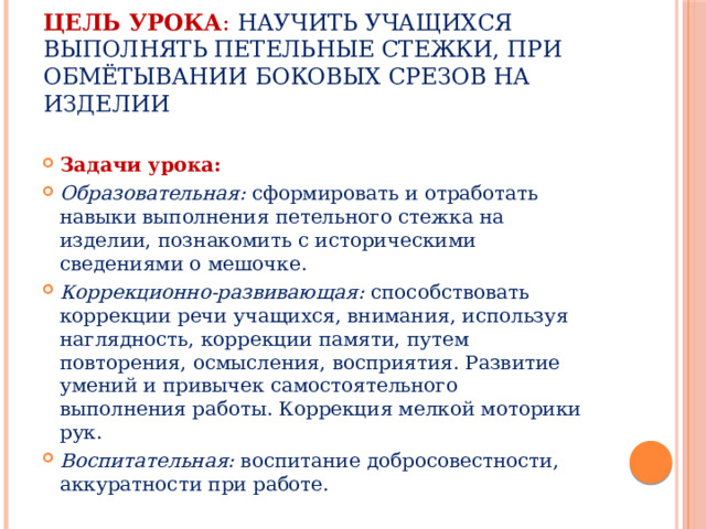 Цель урока : научить учащихся выполнять петельные стежки, при обмётывании боковых срезов на изделии Задачи урока:  Образовательная: сформировать и отработать навыки выполнения петельного стежка на изделии, познакомить с историческими сведениями о мешочке. Коррекционно-развивающая: способствовать коррекции речи учащихся, внимания, используя наглядность, коррекции памяти, путем повторения, осмысления, восприятия. Развитие умений и привычек самостоятельного выполнения работы. Коррекция мелкой моторики рук. Воспитательная: воспитание добросовестности, аккуратности при работе. 