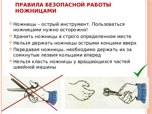 Правила безопасной работы ножницами Ножницы – острый инструмент. Пользоваться ножницами нужно осторожно! Хранить ножницы в строго определенном месте Нельзя держать ножницы острыми концами вверх Передавая ножницы, необходимо держать их за сомкнутые лезвия кольцами вперед Нельзя класть ножницы у вращающихся частей швейной машины 
