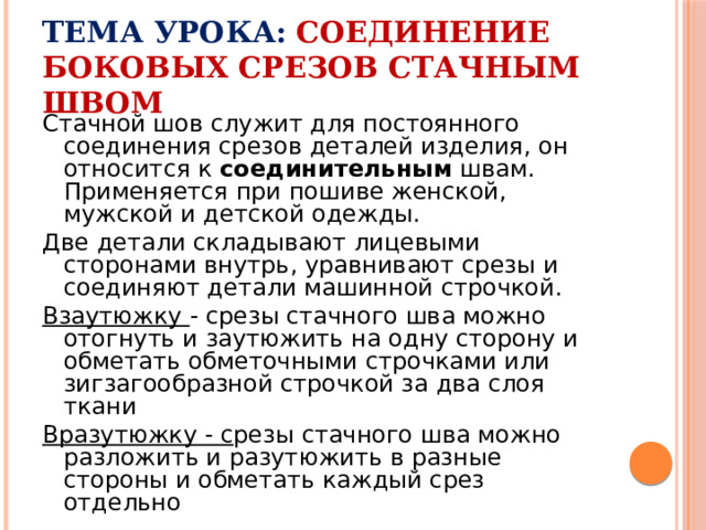 Тема урока:  Соединение боковых срезов стачным швом Стачной шов служит для постоянного соединения срезов деталей изделия, он относится к соединительным швам. Применяется при пошиве женской, мужской и детской одежды. Две детали складывают лицевыми сторонами внутрь, уравнивают срезы и соединяют детали машинной строчкой. Взаутюжку - срезы стачного шва можно отогнуть и заутюжить на одну сторону и обметать обметочными строчками или зигзагообразной строчкой за два слоя ткани Вразутюжку - с резы стачного шва можно разложить и разутюжить в разные стороны и обметать каждый срез отдельно 